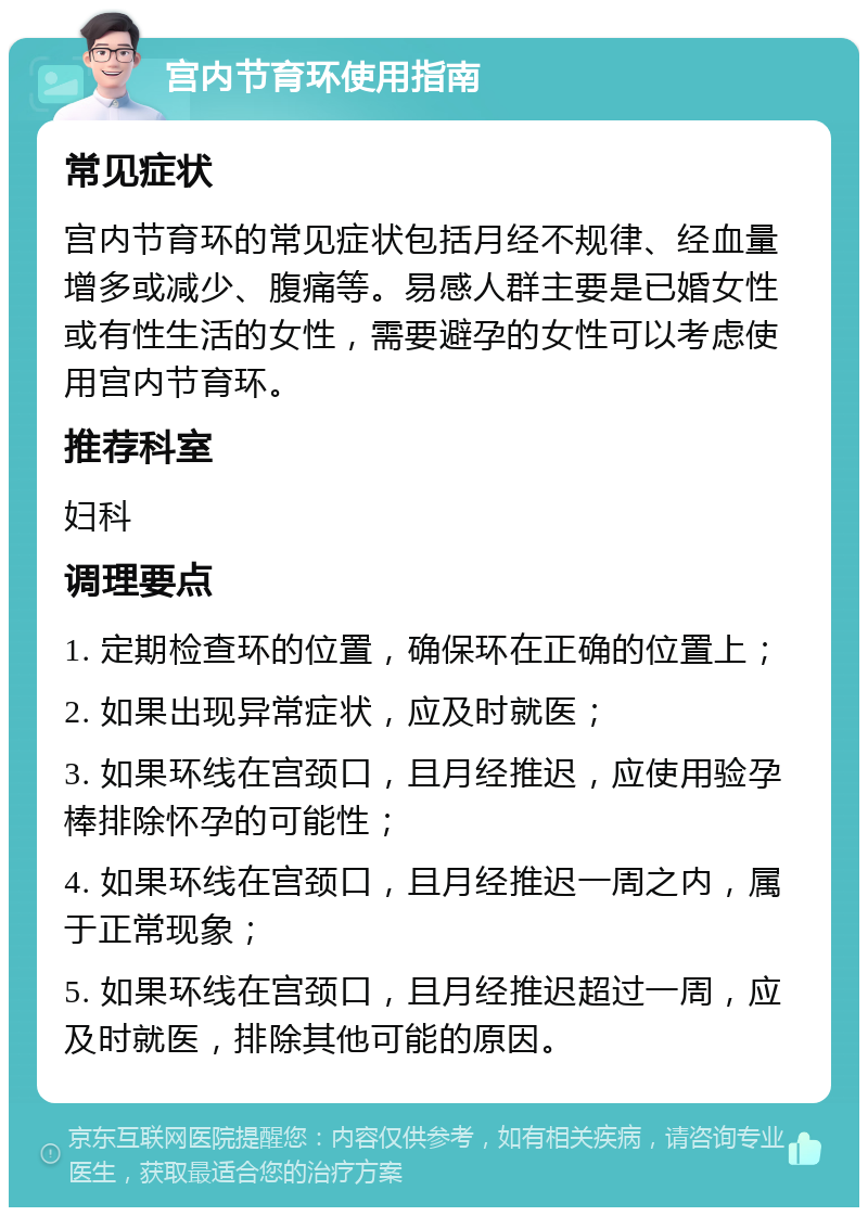 宫内节育环使用指南 常见症状 宫内节育环的常见症状包括月经不规律、经血量增多或减少、腹痛等。易感人群主要是已婚女性或有性生活的女性，需要避孕的女性可以考虑使用宫内节育环。 推荐科室 妇科 调理要点 1. 定期检查环的位置，确保环在正确的位置上； 2. 如果出现异常症状，应及时就医； 3. 如果环线在宫颈口，且月经推迟，应使用验孕棒排除怀孕的可能性； 4. 如果环线在宫颈口，且月经推迟一周之内，属于正常现象； 5. 如果环线在宫颈口，且月经推迟超过一周，应及时就医，排除其他可能的原因。