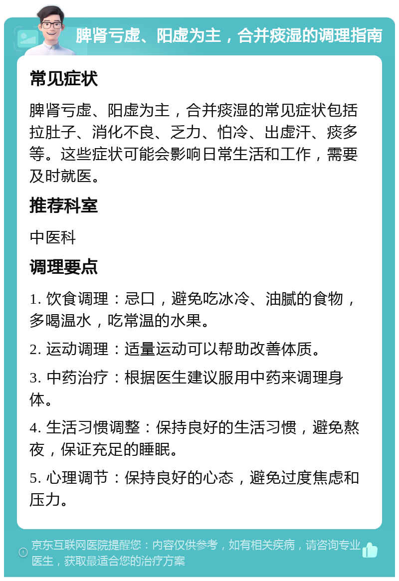 脾肾亏虚、阳虚为主，合并痰湿的调理指南 常见症状 脾肾亏虚、阳虚为主，合并痰湿的常见症状包括拉肚子、消化不良、乏力、怕冷、出虚汗、痰多等。这些症状可能会影响日常生活和工作，需要及时就医。 推荐科室 中医科 调理要点 1. 饮食调理：忌口，避免吃冰冷、油腻的食物，多喝温水，吃常温的水果。 2. 运动调理：适量运动可以帮助改善体质。 3. 中药治疗：根据医生建议服用中药来调理身体。 4. 生活习惯调整：保持良好的生活习惯，避免熬夜，保证充足的睡眠。 5. 心理调节：保持良好的心态，避免过度焦虑和压力。