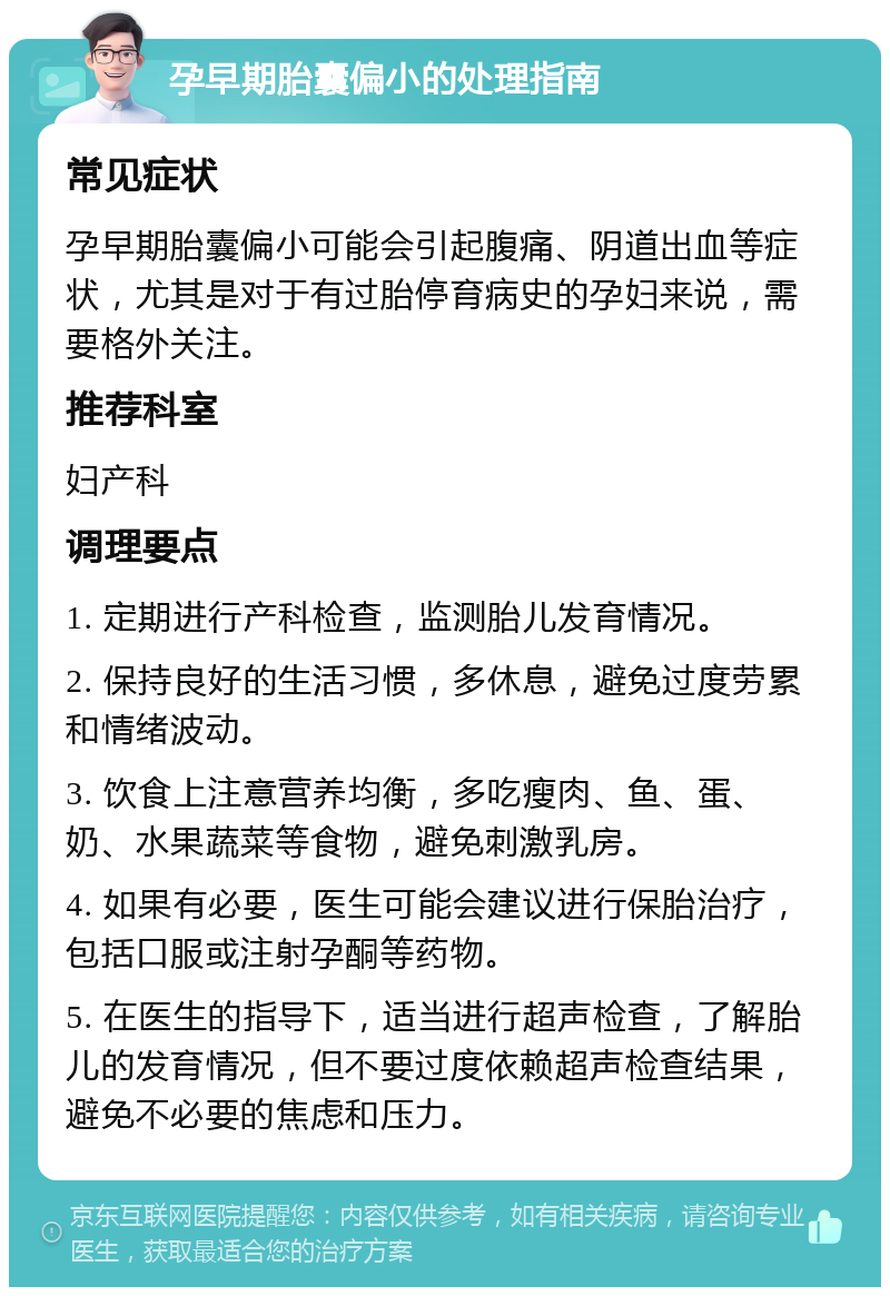 孕早期胎囊偏小的处理指南 常见症状 孕早期胎囊偏小可能会引起腹痛、阴道出血等症状，尤其是对于有过胎停育病史的孕妇来说，需要格外关注。 推荐科室 妇产科 调理要点 1. 定期进行产科检查，监测胎儿发育情况。 2. 保持良好的生活习惯，多休息，避免过度劳累和情绪波动。 3. 饮食上注意营养均衡，多吃瘦肉、鱼、蛋、奶、水果蔬菜等食物，避免刺激乳房。 4. 如果有必要，医生可能会建议进行保胎治疗，包括口服或注射孕酮等药物。 5. 在医生的指导下，适当进行超声检查，了解胎儿的发育情况，但不要过度依赖超声检查结果，避免不必要的焦虑和压力。