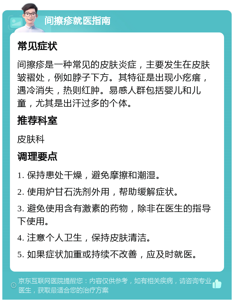 间擦疹就医指南 常见症状 间擦疹是一种常见的皮肤炎症，主要发生在皮肤皱褶处，例如脖子下方。其特征是出现小疙瘩，遇冷消失，热则红肿。易感人群包括婴儿和儿童，尤其是出汗过多的个体。 推荐科室 皮肤科 调理要点 1. 保持患处干燥，避免摩擦和潮湿。 2. 使用炉甘石洗剂外用，帮助缓解症状。 3. 避免使用含有激素的药物，除非在医生的指导下使用。 4. 注意个人卫生，保持皮肤清洁。 5. 如果症状加重或持续不改善，应及时就医。