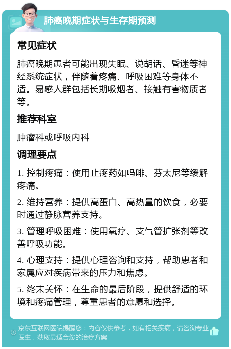 肺癌晚期症状与生存期预测 常见症状 肺癌晚期患者可能出现失眠、说胡话、昏迷等神经系统症状，伴随着疼痛、呼吸困难等身体不适。易感人群包括长期吸烟者、接触有害物质者等。 推荐科室 肿瘤科或呼吸内科 调理要点 1. 控制疼痛：使用止疼药如吗啡、芬太尼等缓解疼痛。 2. 维持营养：提供高蛋白、高热量的饮食，必要时通过静脉营养支持。 3. 管理呼吸困难：使用氧疗、支气管扩张剂等改善呼吸功能。 4. 心理支持：提供心理咨询和支持，帮助患者和家属应对疾病带来的压力和焦虑。 5. 终末关怀：在生命的最后阶段，提供舒适的环境和疼痛管理，尊重患者的意愿和选择。