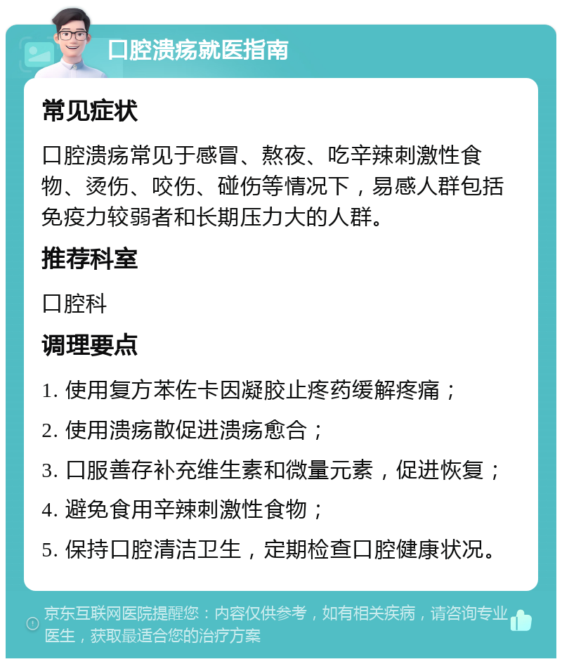 口腔溃疡就医指南 常见症状 口腔溃疡常见于感冒、熬夜、吃辛辣刺激性食物、烫伤、咬伤、碰伤等情况下，易感人群包括免疫力较弱者和长期压力大的人群。 推荐科室 口腔科 调理要点 1. 使用复方苯佐卡因凝胶止疼药缓解疼痛； 2. 使用溃疡散促进溃疡愈合； 3. 口服善存补充维生素和微量元素，促进恢复； 4. 避免食用辛辣刺激性食物； 5. 保持口腔清洁卫生，定期检查口腔健康状况。