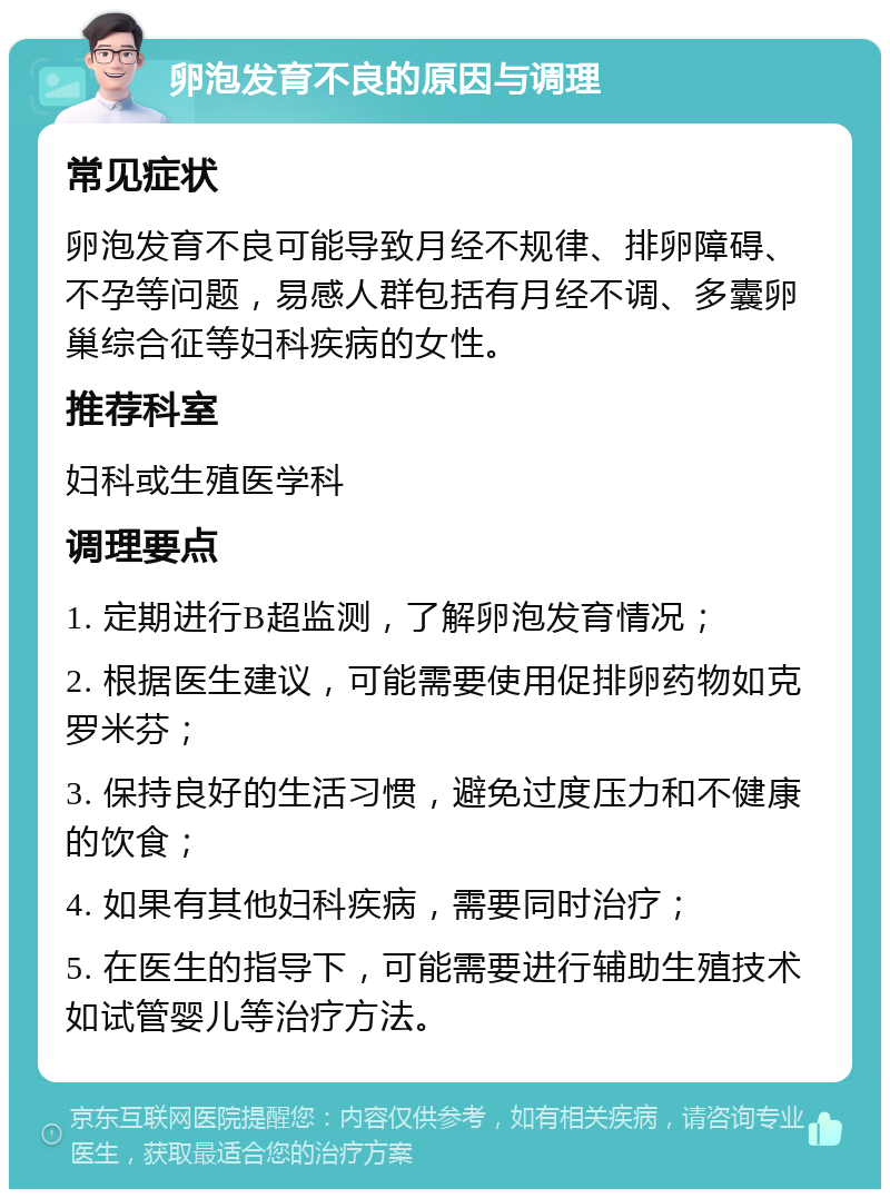 卵泡发育不良的原因与调理 常见症状 卵泡发育不良可能导致月经不规律、排卵障碍、不孕等问题，易感人群包括有月经不调、多囊卵巢综合征等妇科疾病的女性。 推荐科室 妇科或生殖医学科 调理要点 1. 定期进行B超监测，了解卵泡发育情况； 2. 根据医生建议，可能需要使用促排卵药物如克罗米芬； 3. 保持良好的生活习惯，避免过度压力和不健康的饮食； 4. 如果有其他妇科疾病，需要同时治疗； 5. 在医生的指导下，可能需要进行辅助生殖技术如试管婴儿等治疗方法。