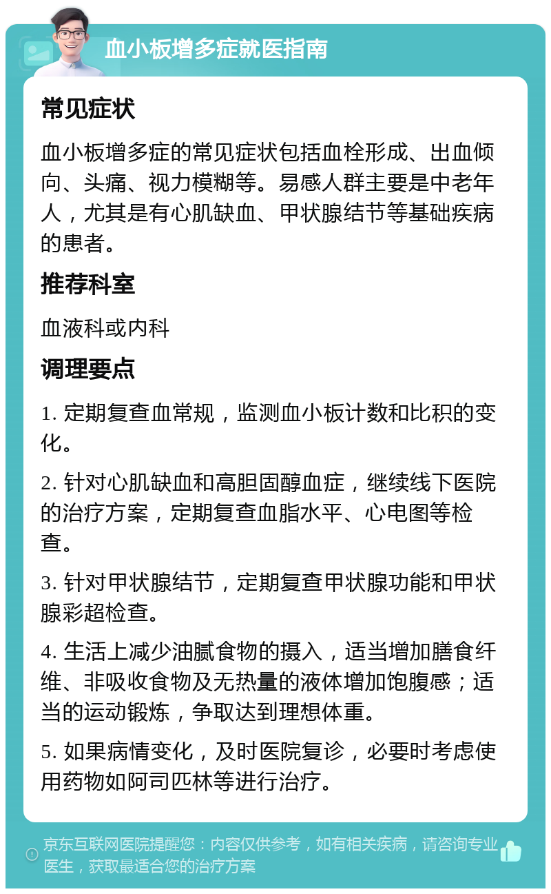 血小板增多症就医指南 常见症状 血小板增多症的常见症状包括血栓形成、出血倾向、头痛、视力模糊等。易感人群主要是中老年人，尤其是有心肌缺血、甲状腺结节等基础疾病的患者。 推荐科室 血液科或内科 调理要点 1. 定期复查血常规，监测血小板计数和比积的变化。 2. 针对心肌缺血和高胆固醇血症，继续线下医院的治疗方案，定期复查血脂水平、心电图等检查。 3. 针对甲状腺结节，定期复查甲状腺功能和甲状腺彩超检查。 4. 生活上减少油腻食物的摄入，适当增加膳食纤维、非吸收食物及无热量的液体增加饱腹感；适当的运动锻炼，争取达到理想体重。 5. 如果病情变化，及时医院复诊，必要时考虑使用药物如阿司匹林等进行治疗。