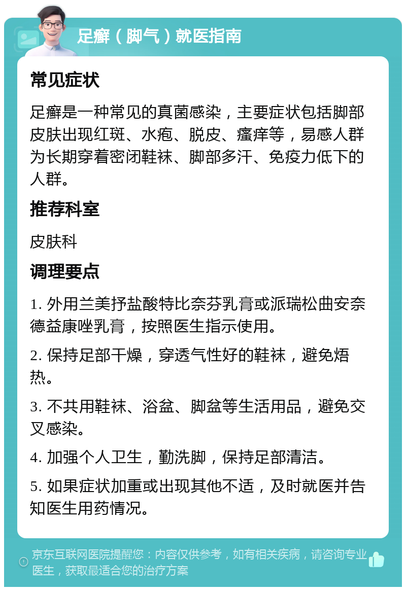 足癣（脚气）就医指南 常见症状 足癣是一种常见的真菌感染，主要症状包括脚部皮肤出现红斑、水疱、脱皮、瘙痒等，易感人群为长期穿着密闭鞋袜、脚部多汗、免疫力低下的人群。 推荐科室 皮肤科 调理要点 1. 外用兰美抒盐酸特比奈芬乳膏或派瑞松曲安奈德益康唑乳膏，按照医生指示使用。 2. 保持足部干燥，穿透气性好的鞋袜，避免焐热。 3. 不共用鞋袜、浴盆、脚盆等生活用品，避免交叉感染。 4. 加强个人卫生，勤洗脚，保持足部清洁。 5. 如果症状加重或出现其他不适，及时就医并告知医生用药情况。