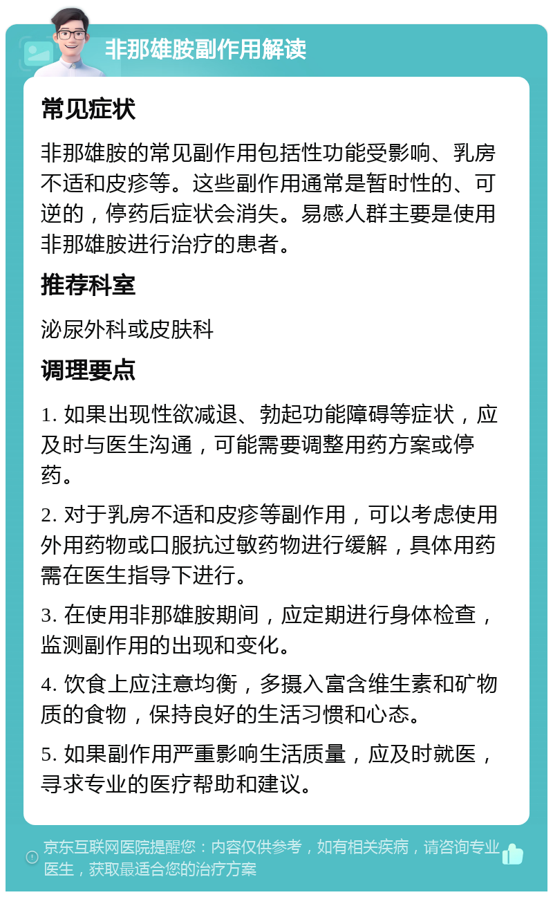 非那雄胺副作用解读 常见症状 非那雄胺的常见副作用包括性功能受影响、乳房不适和皮疹等。这些副作用通常是暂时性的、可逆的，停药后症状会消失。易感人群主要是使用非那雄胺进行治疗的患者。 推荐科室 泌尿外科或皮肤科 调理要点 1. 如果出现性欲减退、勃起功能障碍等症状，应及时与医生沟通，可能需要调整用药方案或停药。 2. 对于乳房不适和皮疹等副作用，可以考虑使用外用药物或口服抗过敏药物进行缓解，具体用药需在医生指导下进行。 3. 在使用非那雄胺期间，应定期进行身体检查，监测副作用的出现和变化。 4. 饮食上应注意均衡，多摄入富含维生素和矿物质的食物，保持良好的生活习惯和心态。 5. 如果副作用严重影响生活质量，应及时就医，寻求专业的医疗帮助和建议。