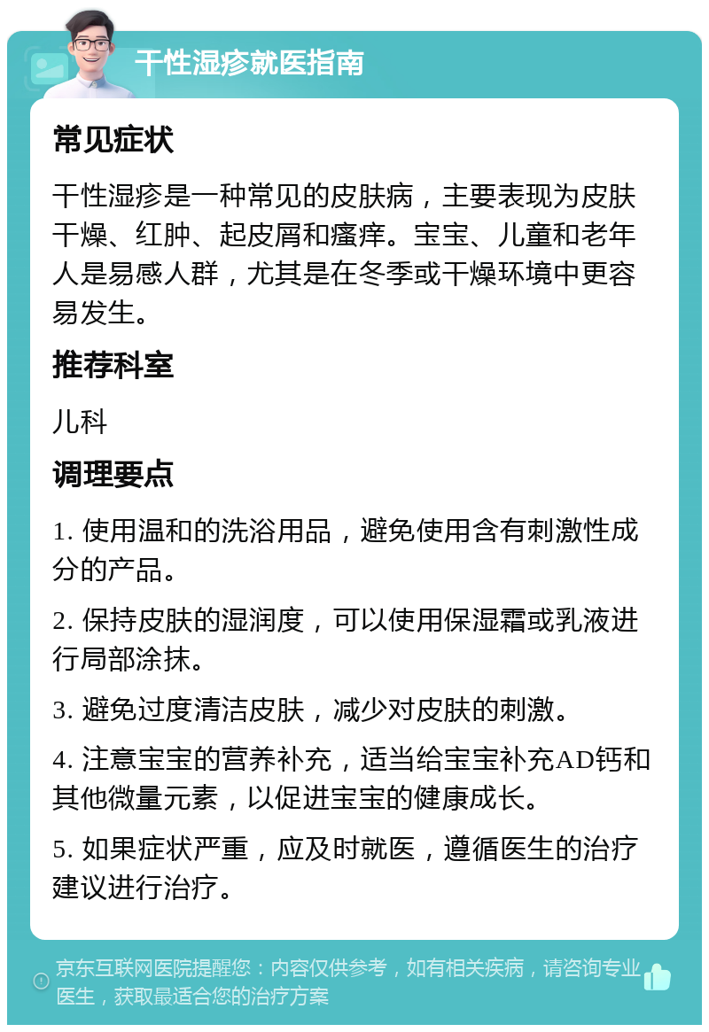 干性湿疹就医指南 常见症状 干性湿疹是一种常见的皮肤病，主要表现为皮肤干燥、红肿、起皮屑和瘙痒。宝宝、儿童和老年人是易感人群，尤其是在冬季或干燥环境中更容易发生。 推荐科室 儿科 调理要点 1. 使用温和的洗浴用品，避免使用含有刺激性成分的产品。 2. 保持皮肤的湿润度，可以使用保湿霜或乳液进行局部涂抹。 3. 避免过度清洁皮肤，减少对皮肤的刺激。 4. 注意宝宝的营养补充，适当给宝宝补充AD钙和其他微量元素，以促进宝宝的健康成长。 5. 如果症状严重，应及时就医，遵循医生的治疗建议进行治疗。