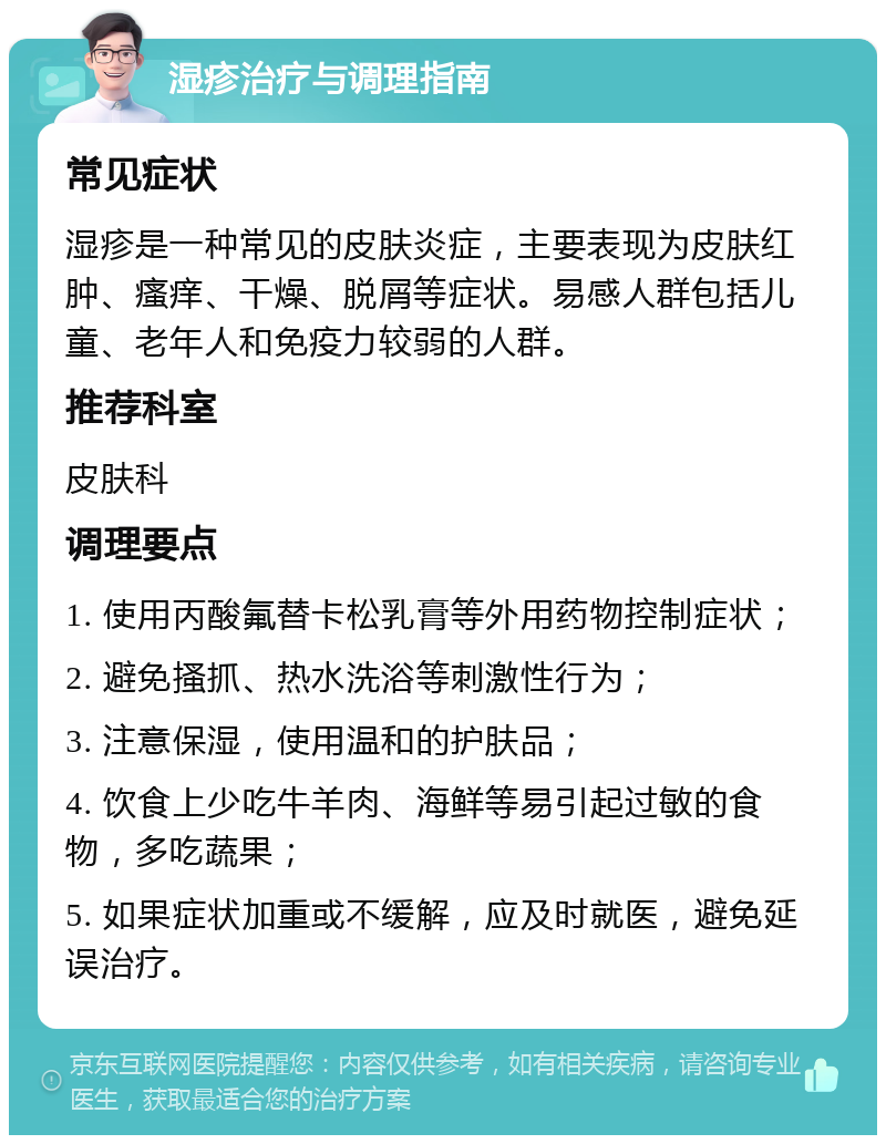 湿疹治疗与调理指南 常见症状 湿疹是一种常见的皮肤炎症，主要表现为皮肤红肿、瘙痒、干燥、脱屑等症状。易感人群包括儿童、老年人和免疫力较弱的人群。 推荐科室 皮肤科 调理要点 1. 使用丙酸氟替卡松乳膏等外用药物控制症状； 2. 避免搔抓、热水洗浴等刺激性行为； 3. 注意保湿，使用温和的护肤品； 4. 饮食上少吃牛羊肉、海鲜等易引起过敏的食物，多吃蔬果； 5. 如果症状加重或不缓解，应及时就医，避免延误治疗。