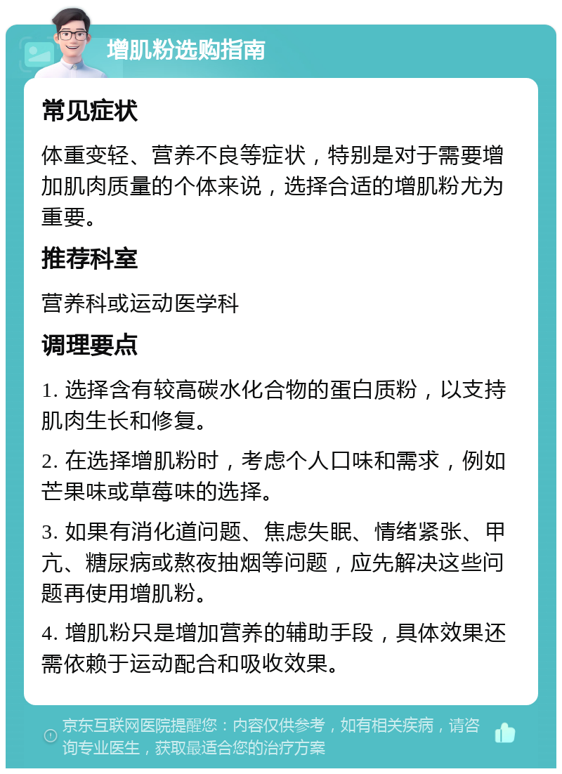 增肌粉选购指南 常见症状 体重变轻、营养不良等症状，特别是对于需要增加肌肉质量的个体来说，选择合适的增肌粉尤为重要。 推荐科室 营养科或运动医学科 调理要点 1. 选择含有较高碳水化合物的蛋白质粉，以支持肌肉生长和修复。 2. 在选择增肌粉时，考虑个人口味和需求，例如芒果味或草莓味的选择。 3. 如果有消化道问题、焦虑失眠、情绪紧张、甲亢、糖尿病或熬夜抽烟等问题，应先解决这些问题再使用增肌粉。 4. 增肌粉只是增加营养的辅助手段，具体效果还需依赖于运动配合和吸收效果。