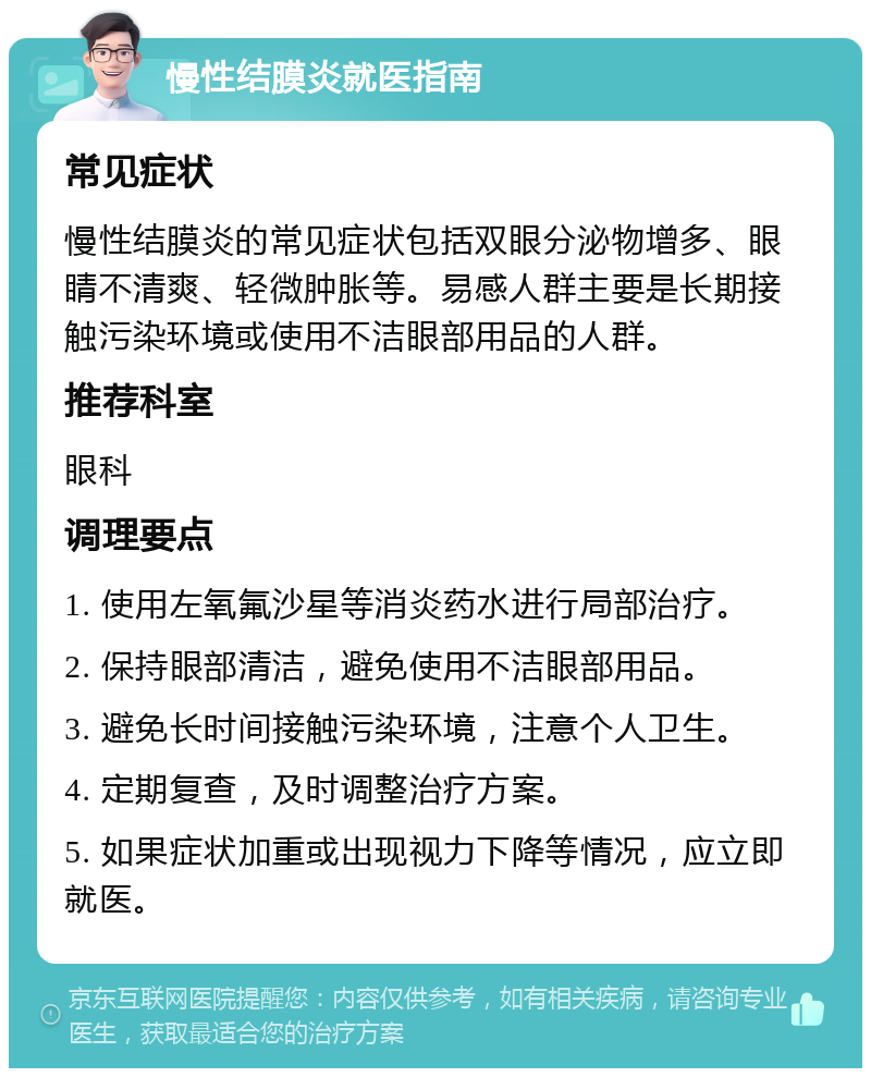 慢性结膜炎就医指南 常见症状 慢性结膜炎的常见症状包括双眼分泌物增多、眼睛不清爽、轻微肿胀等。易感人群主要是长期接触污染环境或使用不洁眼部用品的人群。 推荐科室 眼科 调理要点 1. 使用左氧氟沙星等消炎药水进行局部治疗。 2. 保持眼部清洁，避免使用不洁眼部用品。 3. 避免长时间接触污染环境，注意个人卫生。 4. 定期复查，及时调整治疗方案。 5. 如果症状加重或出现视力下降等情况，应立即就医。