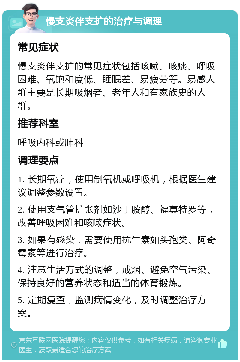 慢支炎伴支扩的治疗与调理 常见症状 慢支炎伴支扩的常见症状包括咳嗽、咳痰、呼吸困难、氧饱和度低、睡眠差、易疲劳等。易感人群主要是长期吸烟者、老年人和有家族史的人群。 推荐科室 呼吸内科或肺科 调理要点 1. 长期氧疗，使用制氧机或呼吸机，根据医生建议调整参数设置。 2. 使用支气管扩张剂如沙丁胺醇、福莫特罗等，改善呼吸困难和咳嗽症状。 3. 如果有感染，需要使用抗生素如头孢类、阿奇霉素等进行治疗。 4. 注意生活方式的调整，戒烟、避免空气污染、保持良好的营养状态和适当的体育锻炼。 5. 定期复查，监测病情变化，及时调整治疗方案。