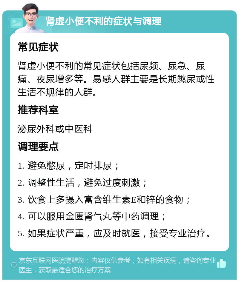 肾虚小便不利的症状与调理 常见症状 肾虚小便不利的常见症状包括尿频、尿急、尿痛、夜尿增多等。易感人群主要是长期憋尿或性生活不规律的人群。 推荐科室 泌尿外科或中医科 调理要点 1. 避免憋尿，定时排尿； 2. 调整性生活，避免过度刺激； 3. 饮食上多摄入富含维生素E和锌的食物； 4. 可以服用金匮肾气丸等中药调理； 5. 如果症状严重，应及时就医，接受专业治疗。