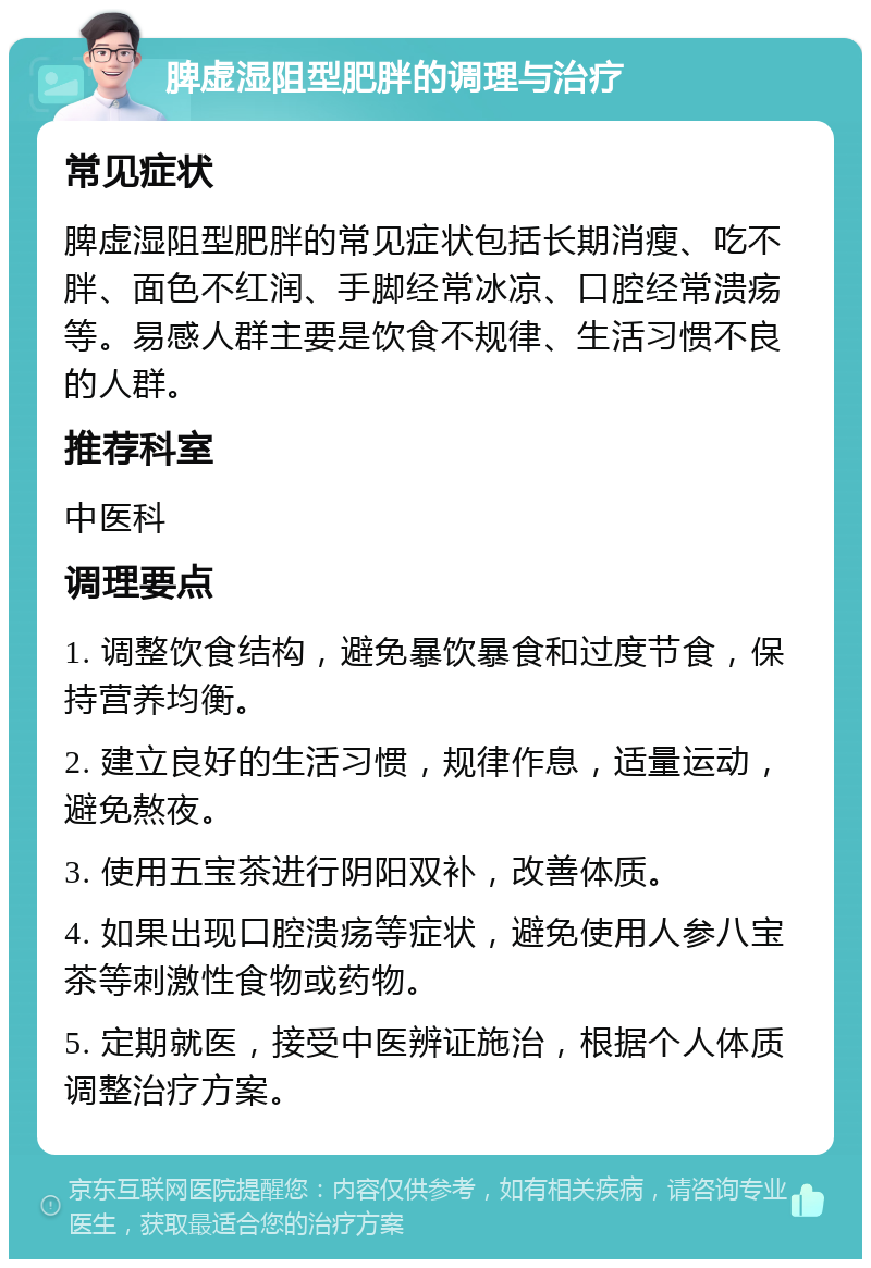 脾虚湿阻型肥胖的调理与治疗 常见症状 脾虚湿阻型肥胖的常见症状包括长期消瘦、吃不胖、面色不红润、手脚经常冰凉、口腔经常溃疡等。易感人群主要是饮食不规律、生活习惯不良的人群。 推荐科室 中医科 调理要点 1. 调整饮食结构，避免暴饮暴食和过度节食，保持营养均衡。 2. 建立良好的生活习惯，规律作息，适量运动，避免熬夜。 3. 使用五宝茶进行阴阳双补，改善体质。 4. 如果出现口腔溃疡等症状，避免使用人参八宝茶等刺激性食物或药物。 5. 定期就医，接受中医辨证施治，根据个人体质调整治疗方案。