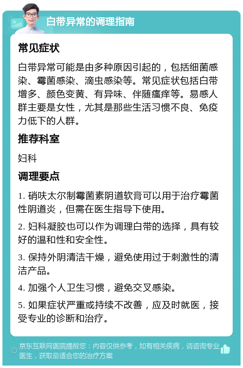 白带异常的调理指南 常见症状 白带异常可能是由多种原因引起的，包括细菌感染、霉菌感染、滴虫感染等。常见症状包括白带增多、颜色变黄、有异味、伴随瘙痒等。易感人群主要是女性，尤其是那些生活习惯不良、免疫力低下的人群。 推荐科室 妇科 调理要点 1. 硝呋太尔制霉菌素阴道软膏可以用于治疗霉菌性阴道炎，但需在医生指导下使用。 2. 妇科凝胶也可以作为调理白带的选择，具有较好的温和性和安全性。 3. 保持外阴清洁干燥，避免使用过于刺激性的清洁产品。 4. 加强个人卫生习惯，避免交叉感染。 5. 如果症状严重或持续不改善，应及时就医，接受专业的诊断和治疗。