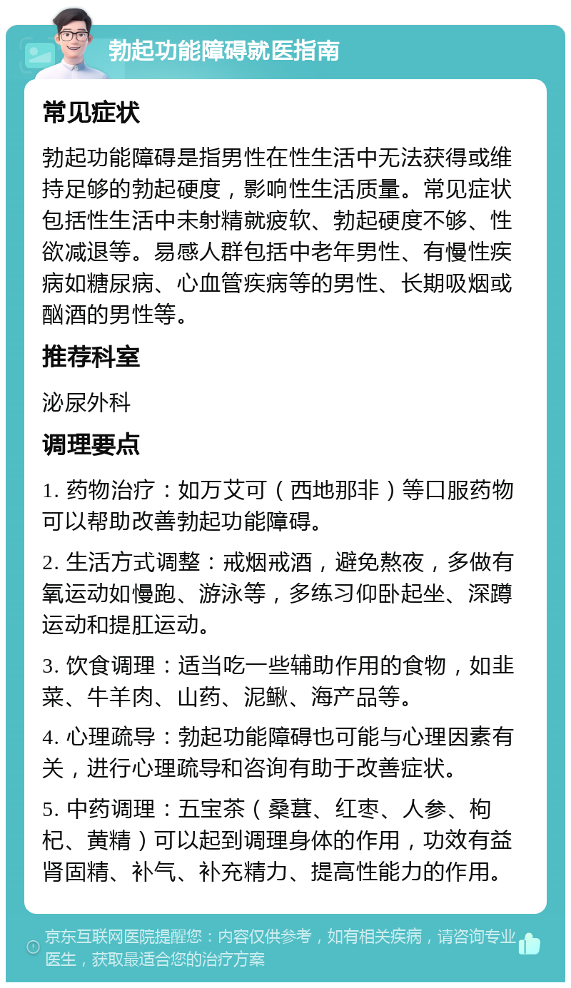 勃起功能障碍就医指南 常见症状 勃起功能障碍是指男性在性生活中无法获得或维持足够的勃起硬度，影响性生活质量。常见症状包括性生活中未射精就疲软、勃起硬度不够、性欲减退等。易感人群包括中老年男性、有慢性疾病如糖尿病、心血管疾病等的男性、长期吸烟或酗酒的男性等。 推荐科室 泌尿外科 调理要点 1. 药物治疗：如万艾可（西地那非）等口服药物可以帮助改善勃起功能障碍。 2. 生活方式调整：戒烟戒酒，避免熬夜，多做有氧运动如慢跑、游泳等，多练习仰卧起坐、深蹲运动和提肛运动。 3. 饮食调理：适当吃一些辅助作用的食物，如韭菜、牛羊肉、山药、泥鳅、海产品等。 4. 心理疏导：勃起功能障碍也可能与心理因素有关，进行心理疏导和咨询有助于改善症状。 5. 中药调理：五宝茶（桑葚、红枣、人参、枸杞、黄精）可以起到调理身体的作用，功效有益肾固精、补气、补充精力、提高性能力的作用。