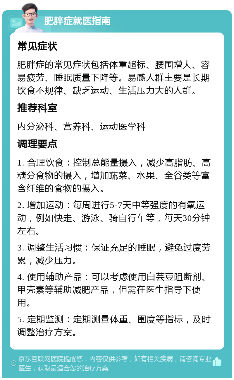 肥胖症就医指南 常见症状 肥胖症的常见症状包括体重超标、腰围增大、容易疲劳、睡眠质量下降等。易感人群主要是长期饮食不规律、缺乏运动、生活压力大的人群。 推荐科室 内分泌科、营养科、运动医学科 调理要点 1. 合理饮食：控制总能量摄入，减少高脂肪、高糖分食物的摄入，增加蔬菜、水果、全谷类等富含纤维的食物的摄入。 2. 增加运动：每周进行5-7天中等强度的有氧运动，例如快走、游泳、骑自行车等，每天30分钟左右。 3. 调整生活习惯：保证充足的睡眠，避免过度劳累，减少压力。 4. 使用辅助产品：可以考虑使用白芸豆阻断剂、甲壳素等辅助减肥产品，但需在医生指导下使用。 5. 定期监测：定期测量体重、围度等指标，及时调整治疗方案。