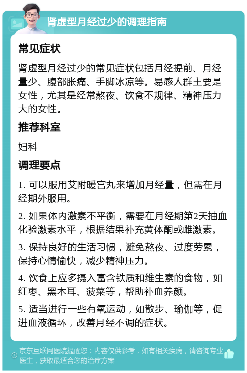 肾虚型月经过少的调理指南 常见症状 肾虚型月经过少的常见症状包括月经提前、月经量少、腹部胀痛、手脚冰凉等。易感人群主要是女性，尤其是经常熬夜、饮食不规律、精神压力大的女性。 推荐科室 妇科 调理要点 1. 可以服用艾附暖宫丸来增加月经量，但需在月经期外服用。 2. 如果体内激素不平衡，需要在月经期第2天抽血化验激素水平，根据结果补充黄体酮或雌激素。 3. 保持良好的生活习惯，避免熬夜、过度劳累，保持心情愉快，减少精神压力。 4. 饮食上应多摄入富含铁质和维生素的食物，如红枣、黑木耳、菠菜等，帮助补血养颜。 5. 适当进行一些有氧运动，如散步、瑜伽等，促进血液循环，改善月经不调的症状。