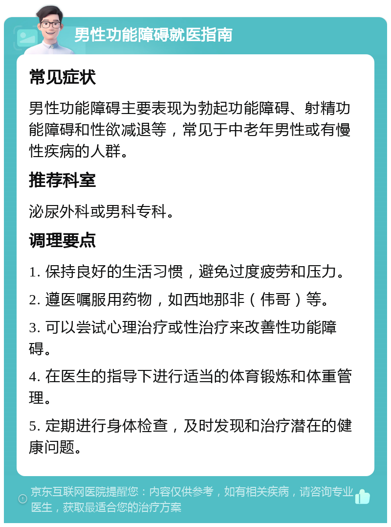 男性功能障碍就医指南 常见症状 男性功能障碍主要表现为勃起功能障碍、射精功能障碍和性欲减退等，常见于中老年男性或有慢性疾病的人群。 推荐科室 泌尿外科或男科专科。 调理要点 1. 保持良好的生活习惯，避免过度疲劳和压力。 2. 遵医嘱服用药物，如西地那非（伟哥）等。 3. 可以尝试心理治疗或性治疗来改善性功能障碍。 4. 在医生的指导下进行适当的体育锻炼和体重管理。 5. 定期进行身体检查，及时发现和治疗潜在的健康问题。