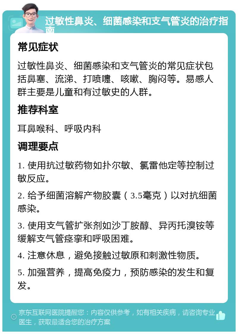 过敏性鼻炎、细菌感染和支气管炎的治疗指南 常见症状 过敏性鼻炎、细菌感染和支气管炎的常见症状包括鼻塞、流涕、打喷嚏、咳嗽、胸闷等。易感人群主要是儿童和有过敏史的人群。 推荐科室 耳鼻喉科、呼吸内科 调理要点 1. 使用抗过敏药物如扑尔敏、氯雷他定等控制过敏反应。 2. 给予细菌溶解产物胶囊（3.5毫克）以对抗细菌感染。 3. 使用支气管扩张剂如沙丁胺醇、异丙托溴铵等缓解支气管痉挛和呼吸困难。 4. 注意休息，避免接触过敏原和刺激性物质。 5. 加强营养，提高免疫力，预防感染的发生和复发。