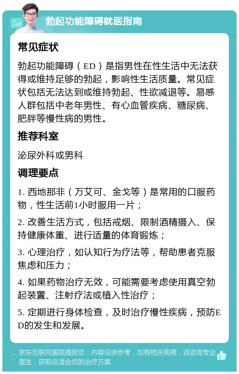 勃起功能障碍就医指南 常见症状 勃起功能障碍（ED）是指男性在性生活中无法获得或维持足够的勃起，影响性生活质量。常见症状包括无法达到或维持勃起、性欲减退等。易感人群包括中老年男性、有心血管疾病、糖尿病、肥胖等慢性病的男性。 推荐科室 泌尿外科或男科 调理要点 1. 西地那非（万艾可、金戈等）是常用的口服药物，性生活前1小时服用一片； 2. 改善生活方式，包括戒烟、限制酒精摄入、保持健康体重、进行适量的体育锻炼； 3. 心理治疗，如认知行为疗法等，帮助患者克服焦虑和压力； 4. 如果药物治疗无效，可能需要考虑使用真空勃起装置、注射疗法或植入性治疗； 5. 定期进行身体检查，及时治疗慢性疾病，预防ED的发生和发展。