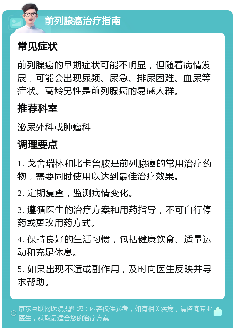 前列腺癌治疗指南 常见症状 前列腺癌的早期症状可能不明显，但随着病情发展，可能会出现尿频、尿急、排尿困难、血尿等症状。高龄男性是前列腺癌的易感人群。 推荐科室 泌尿外科或肿瘤科 调理要点 1. 戈舍瑞林和比卡鲁胺是前列腺癌的常用治疗药物，需要同时使用以达到最佳治疗效果。 2. 定期复查，监测病情变化。 3. 遵循医生的治疗方案和用药指导，不可自行停药或更改用药方式。 4. 保持良好的生活习惯，包括健康饮食、适量运动和充足休息。 5. 如果出现不适或副作用，及时向医生反映并寻求帮助。