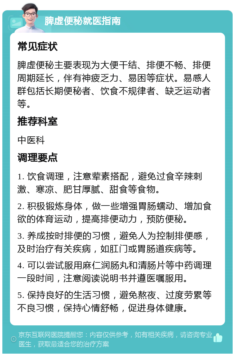 脾虚便秘就医指南 常见症状 脾虚便秘主要表现为大便干结、排便不畅、排便周期延长，伴有神疲乏力、易困等症状。易感人群包括长期便秘者、饮食不规律者、缺乏运动者等。 推荐科室 中医科 调理要点 1. 饮食调理，注意荤素搭配，避免过食辛辣刺激、寒凉、肥甘厚腻、甜食等食物。 2. 积极锻炼身体，做一些增强胃肠蠕动、增加食欲的体育运动，提高排便动力，预防便秘。 3. 养成按时排便的习惯，避免人为控制排便感，及时治疗有关疾病，如肛门或胃肠道疾病等。 4. 可以尝试服用麻仁润肠丸和清肠片等中药调理一段时间，注意阅读说明书并遵医嘱服用。 5. 保持良好的生活习惯，避免熬夜、过度劳累等不良习惯，保持心情舒畅，促进身体健康。