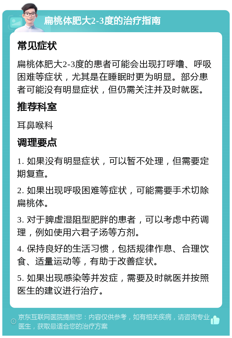 扁桃体肥大2-3度的治疗指南 常见症状 扁桃体肥大2-3度的患者可能会出现打呼噜、呼吸困难等症状，尤其是在睡眠时更为明显。部分患者可能没有明显症状，但仍需关注并及时就医。 推荐科室 耳鼻喉科 调理要点 1. 如果没有明显症状，可以暂不处理，但需要定期复查。 2. 如果出现呼吸困难等症状，可能需要手术切除扁桃体。 3. 对于脾虚湿阻型肥胖的患者，可以考虑中药调理，例如使用六君子汤等方剂。 4. 保持良好的生活习惯，包括规律作息、合理饮食、适量运动等，有助于改善症状。 5. 如果出现感染等并发症，需要及时就医并按照医生的建议进行治疗。