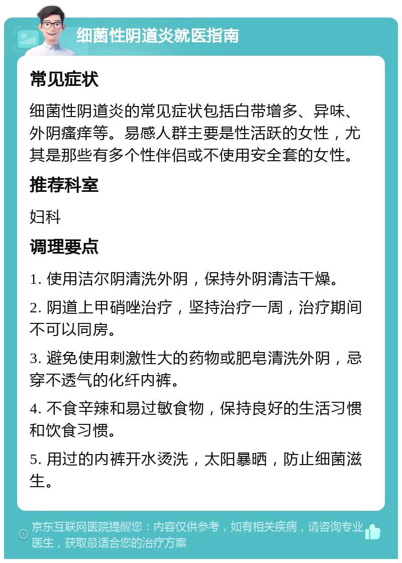 细菌性阴道炎就医指南 常见症状 细菌性阴道炎的常见症状包括白带增多、异味、外阴瘙痒等。易感人群主要是性活跃的女性，尤其是那些有多个性伴侣或不使用安全套的女性。 推荐科室 妇科 调理要点 1. 使用洁尔阴清洗外阴，保持外阴清洁干燥。 2. 阴道上甲硝唑治疗，坚持治疗一周，治疗期间不可以同房。 3. 避免使用刺激性大的药物或肥皂清洗外阴，忌穿不透气的化纤内裤。 4. 不食辛辣和易过敏食物，保持良好的生活习惯和饮食习惯。 5. 用过的内裤开水烫洗，太阳暴晒，防止细菌滋生。