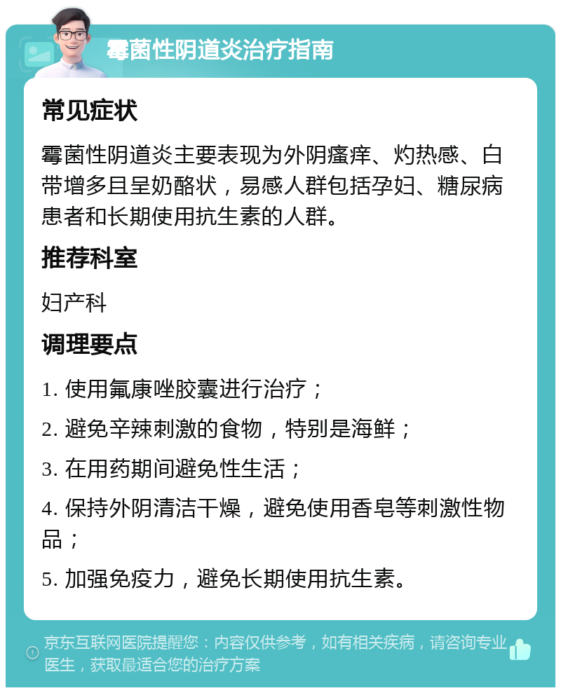 霉菌性阴道炎治疗指南 常见症状 霉菌性阴道炎主要表现为外阴瘙痒、灼热感、白带增多且呈奶酪状，易感人群包括孕妇、糖尿病患者和长期使用抗生素的人群。 推荐科室 妇产科 调理要点 1. 使用氟康唑胶囊进行治疗； 2. 避免辛辣刺激的食物，特别是海鲜； 3. 在用药期间避免性生活； 4. 保持外阴清洁干燥，避免使用香皂等刺激性物品； 5. 加强免疫力，避免长期使用抗生素。