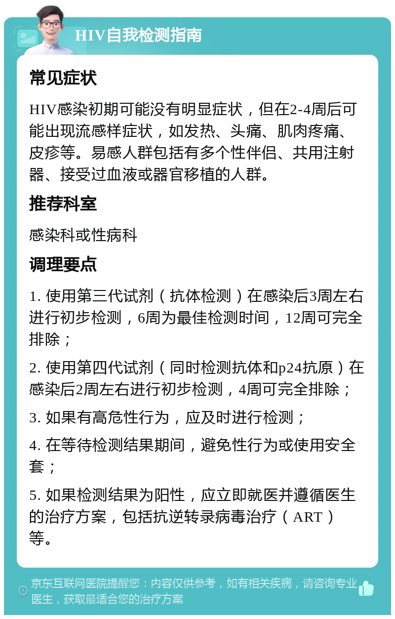 HIV自我检测指南 常见症状 HIV感染初期可能没有明显症状，但在2-4周后可能出现流感样症状，如发热、头痛、肌肉疼痛、皮疹等。易感人群包括有多个性伴侣、共用注射器、接受过血液或器官移植的人群。 推荐科室 感染科或性病科 调理要点 1. 使用第三代试剂（抗体检测）在感染后3周左右进行初步检测，6周为最佳检测时间，12周可完全排除； 2. 使用第四代试剂（同时检测抗体和p24抗原）在感染后2周左右进行初步检测，4周可完全排除； 3. 如果有高危性行为，应及时进行检测； 4. 在等待检测结果期间，避免性行为或使用安全套； 5. 如果检测结果为阳性，应立即就医并遵循医生的治疗方案，包括抗逆转录病毒治疗（ART）等。