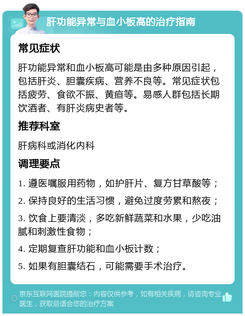 肝功能异常与血小板高的治疗指南 常见症状 肝功能异常和血小板高可能是由多种原因引起，包括肝炎、胆囊疾病、营养不良等。常见症状包括疲劳、食欲不振、黄疸等。易感人群包括长期饮酒者、有肝炎病史者等。 推荐科室 肝病科或消化内科 调理要点 1. 遵医嘱服用药物，如护肝片、复方甘草酸等； 2. 保持良好的生活习惯，避免过度劳累和熬夜； 3. 饮食上要清淡，多吃新鲜蔬菜和水果，少吃油腻和刺激性食物； 4. 定期复查肝功能和血小板计数； 5. 如果有胆囊结石，可能需要手术治疗。