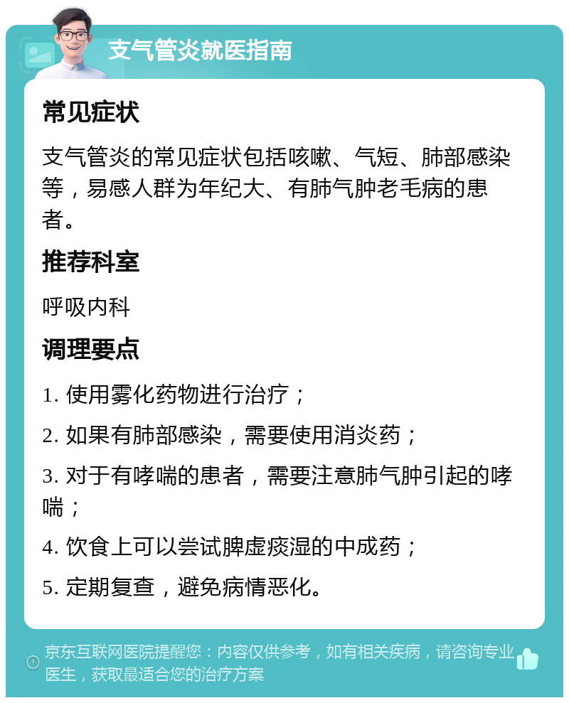 支气管炎就医指南 常见症状 支气管炎的常见症状包括咳嗽、气短、肺部感染等，易感人群为年纪大、有肺气肿老毛病的患者。 推荐科室 呼吸内科 调理要点 1. 使用雾化药物进行治疗； 2. 如果有肺部感染，需要使用消炎药； 3. 对于有哮喘的患者，需要注意肺气肿引起的哮喘； 4. 饮食上可以尝试脾虚痰湿的中成药； 5. 定期复查，避免病情恶化。