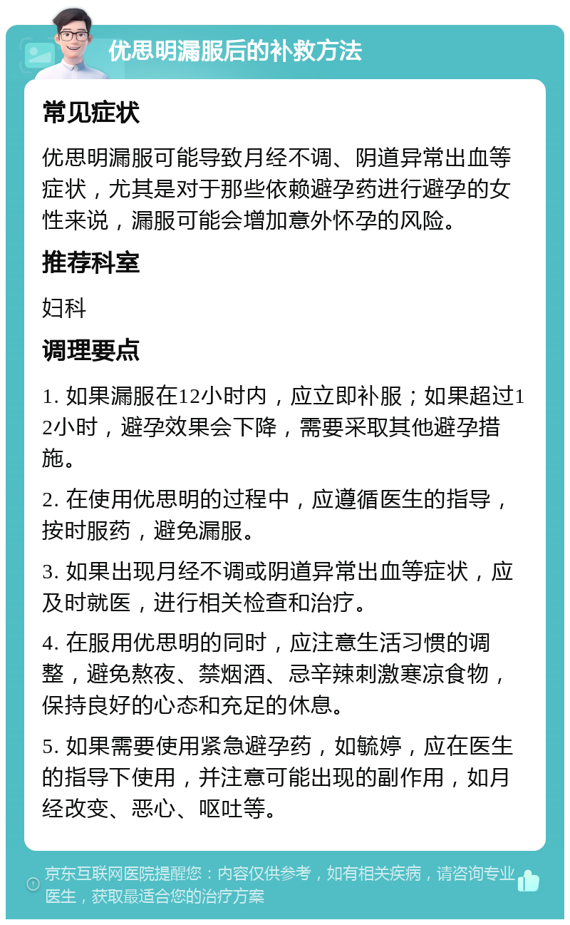 优思明漏服后的补救方法 常见症状 优思明漏服可能导致月经不调、阴道异常出血等症状，尤其是对于那些依赖避孕药进行避孕的女性来说，漏服可能会增加意外怀孕的风险。 推荐科室 妇科 调理要点 1. 如果漏服在12小时内，应立即补服；如果超过12小时，避孕效果会下降，需要采取其他避孕措施。 2. 在使用优思明的过程中，应遵循医生的指导，按时服药，避免漏服。 3. 如果出现月经不调或阴道异常出血等症状，应及时就医，进行相关检查和治疗。 4. 在服用优思明的同时，应注意生活习惯的调整，避免熬夜、禁烟酒、忌辛辣刺激寒凉食物，保持良好的心态和充足的休息。 5. 如果需要使用紧急避孕药，如毓婷，应在医生的指导下使用，并注意可能出现的副作用，如月经改变、恶心、呕吐等。