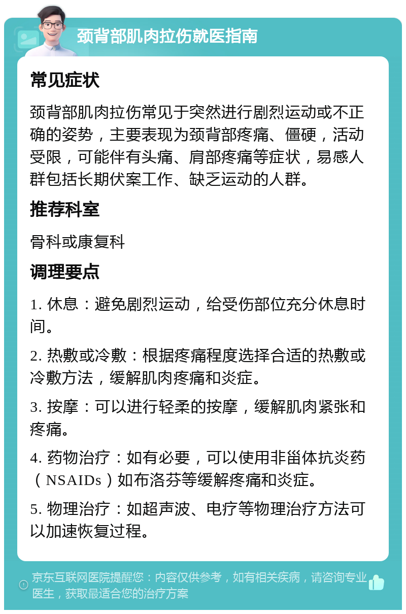 颈背部肌肉拉伤就医指南 常见症状 颈背部肌肉拉伤常见于突然进行剧烈运动或不正确的姿势，主要表现为颈背部疼痛、僵硬，活动受限，可能伴有头痛、肩部疼痛等症状，易感人群包括长期伏案工作、缺乏运动的人群。 推荐科室 骨科或康复科 调理要点 1. 休息：避免剧烈运动，给受伤部位充分休息时间。 2. 热敷或冷敷：根据疼痛程度选择合适的热敷或冷敷方法，缓解肌肉疼痛和炎症。 3. 按摩：可以进行轻柔的按摩，缓解肌肉紧张和疼痛。 4. 药物治疗：如有必要，可以使用非甾体抗炎药（NSAIDs）如布洛芬等缓解疼痛和炎症。 5. 物理治疗：如超声波、电疗等物理治疗方法可以加速恢复过程。