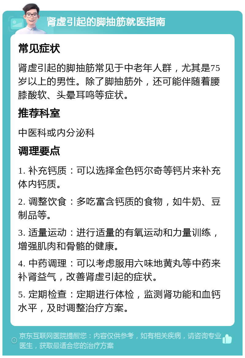 肾虚引起的脚抽筋就医指南 常见症状 肾虚引起的脚抽筋常见于中老年人群，尤其是75岁以上的男性。除了脚抽筋外，还可能伴随着腰膝酸软、头晕耳鸣等症状。 推荐科室 中医科或内分泌科 调理要点 1. 补充钙质：可以选择金色钙尔奇等钙片来补充体内钙质。 2. 调整饮食：多吃富含钙质的食物，如牛奶、豆制品等。 3. 适量运动：进行适量的有氧运动和力量训练，增强肌肉和骨骼的健康。 4. 中药调理：可以考虑服用六味地黄丸等中药来补肾益气，改善肾虚引起的症状。 5. 定期检查：定期进行体检，监测肾功能和血钙水平，及时调整治疗方案。