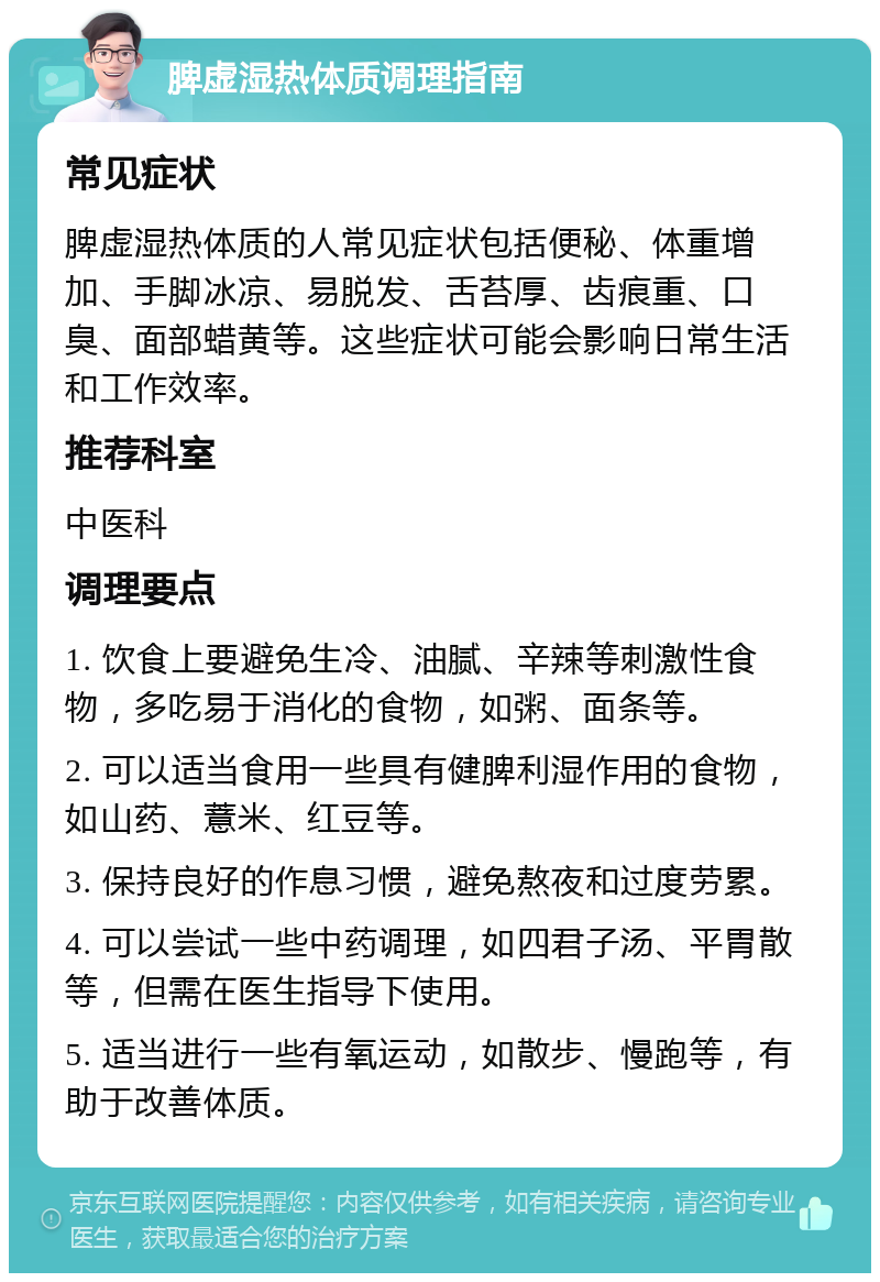 脾虚湿热体质调理指南 常见症状 脾虚湿热体质的人常见症状包括便秘、体重增加、手脚冰凉、易脱发、舌苔厚、齿痕重、口臭、面部蜡黄等。这些症状可能会影响日常生活和工作效率。 推荐科室 中医科 调理要点 1. 饮食上要避免生冷、油腻、辛辣等刺激性食物，多吃易于消化的食物，如粥、面条等。 2. 可以适当食用一些具有健脾利湿作用的食物，如山药、薏米、红豆等。 3. 保持良好的作息习惯，避免熬夜和过度劳累。 4. 可以尝试一些中药调理，如四君子汤、平胃散等，但需在医生指导下使用。 5. 适当进行一些有氧运动，如散步、慢跑等，有助于改善体质。