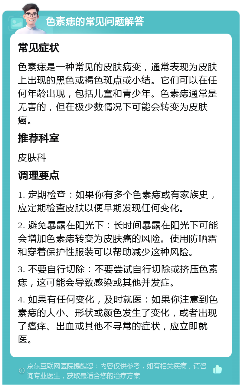 色素痣的常见问题解答 常见症状 色素痣是一种常见的皮肤病变，通常表现为皮肤上出现的黑色或褐色斑点或小结。它们可以在任何年龄出现，包括儿童和青少年。色素痣通常是无害的，但在极少数情况下可能会转变为皮肤癌。 推荐科室 皮肤科 调理要点 1. 定期检查：如果你有多个色素痣或有家族史，应定期检查皮肤以便早期发现任何变化。 2. 避免暴露在阳光下：长时间暴露在阳光下可能会增加色素痣转变为皮肤癌的风险。使用防晒霜和穿着保护性服装可以帮助减少这种风险。 3. 不要自行切除：不要尝试自行切除或挤压色素痣，这可能会导致感染或其他并发症。 4. 如果有任何变化，及时就医：如果你注意到色素痣的大小、形状或颜色发生了变化，或者出现了瘙痒、出血或其他不寻常的症状，应立即就医。