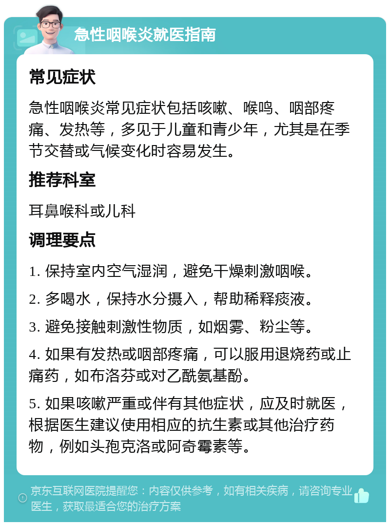 急性咽喉炎就医指南 常见症状 急性咽喉炎常见症状包括咳嗽、喉鸣、咽部疼痛、发热等，多见于儿童和青少年，尤其是在季节交替或气候变化时容易发生。 推荐科室 耳鼻喉科或儿科 调理要点 1. 保持室内空气湿润，避免干燥刺激咽喉。 2. 多喝水，保持水分摄入，帮助稀释痰液。 3. 避免接触刺激性物质，如烟雾、粉尘等。 4. 如果有发热或咽部疼痛，可以服用退烧药或止痛药，如布洛芬或对乙酰氨基酚。 5. 如果咳嗽严重或伴有其他症状，应及时就医，根据医生建议使用相应的抗生素或其他治疗药物，例如头孢克洛或阿奇霉素等。