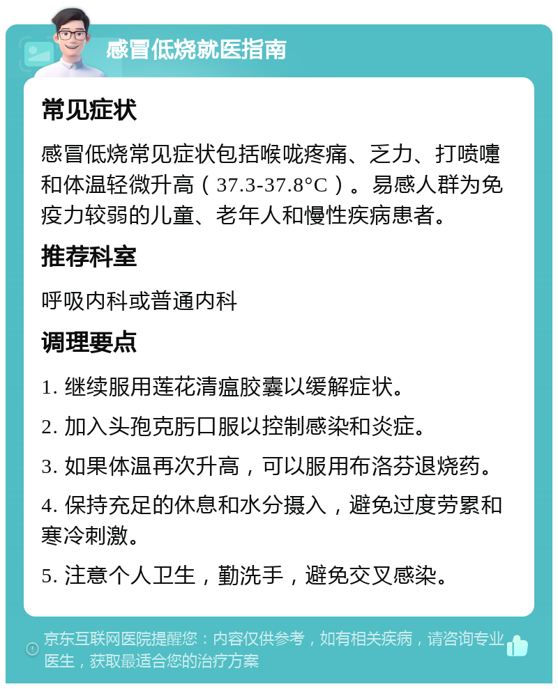 感冒低烧就医指南 常见症状 感冒低烧常见症状包括喉咙疼痛、乏力、打喷嚏和体温轻微升高（37.3-37.8°C）。易感人群为免疫力较弱的儿童、老年人和慢性疾病患者。 推荐科室 呼吸内科或普通内科 调理要点 1. 继续服用莲花清瘟胶囊以缓解症状。 2. 加入头孢克肟口服以控制感染和炎症。 3. 如果体温再次升高，可以服用布洛芬退烧药。 4. 保持充足的休息和水分摄入，避免过度劳累和寒冷刺激。 5. 注意个人卫生，勤洗手，避免交叉感染。