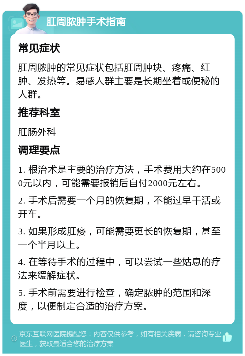 肛周脓肿手术指南 常见症状 肛周脓肿的常见症状包括肛周肿块、疼痛、红肿、发热等。易感人群主要是长期坐着或便秘的人群。 推荐科室 肛肠外科 调理要点 1. 根治术是主要的治疗方法，手术费用大约在5000元以内，可能需要报销后自付2000元左右。 2. 手术后需要一个月的恢复期，不能过早干活或开车。 3. 如果形成肛瘘，可能需要更长的恢复期，甚至一个半月以上。 4. 在等待手术的过程中，可以尝试一些姑息的疗法来缓解症状。 5. 手术前需要进行检查，确定脓肿的范围和深度，以便制定合适的治疗方案。