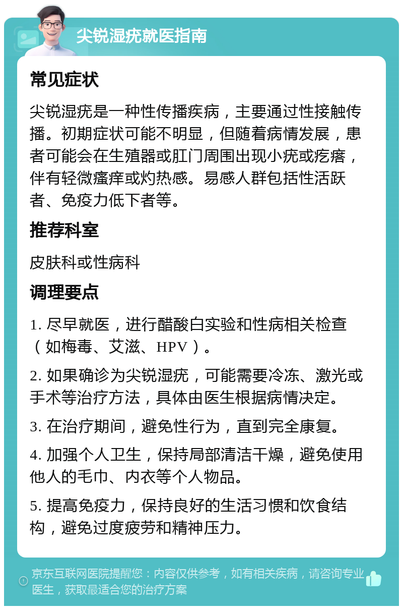 尖锐湿疣就医指南 常见症状 尖锐湿疣是一种性传播疾病，主要通过性接触传播。初期症状可能不明显，但随着病情发展，患者可能会在生殖器或肛门周围出现小疣或疙瘩，伴有轻微瘙痒或灼热感。易感人群包括性活跃者、免疫力低下者等。 推荐科室 皮肤科或性病科 调理要点 1. 尽早就医，进行醋酸白实验和性病相关检查（如梅毒、艾滋、HPV）。 2. 如果确诊为尖锐湿疣，可能需要冷冻、激光或手术等治疗方法，具体由医生根据病情决定。 3. 在治疗期间，避免性行为，直到完全康复。 4. 加强个人卫生，保持局部清洁干燥，避免使用他人的毛巾、内衣等个人物品。 5. 提高免疫力，保持良好的生活习惯和饮食结构，避免过度疲劳和精神压力。