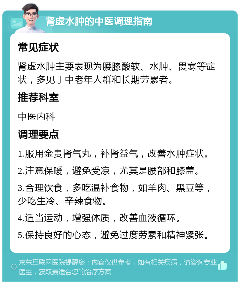 肾虚水肿的中医调理指南 常见症状 肾虚水肿主要表现为腰膝酸软、水肿、畏寒等症状，多见于中老年人群和长期劳累者。 推荐科室 中医内科 调理要点 1.服用金贵肾气丸，补肾益气，改善水肿症状。 2.注意保暖，避免受凉，尤其是腰部和膝盖。 3.合理饮食，多吃温补食物，如羊肉、黑豆等，少吃生冷、辛辣食物。 4.适当运动，增强体质，改善血液循环。 5.保持良好的心态，避免过度劳累和精神紧张。