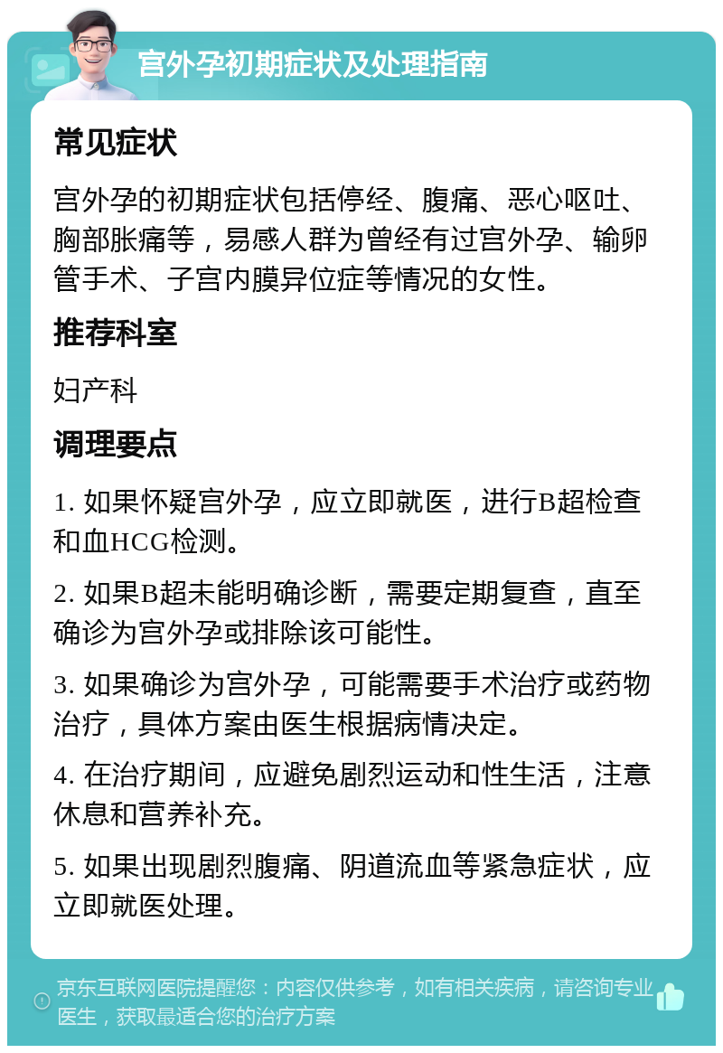 宫外孕初期症状及处理指南 常见症状 宫外孕的初期症状包括停经、腹痛、恶心呕吐、胸部胀痛等，易感人群为曾经有过宫外孕、输卵管手术、子宫内膜异位症等情况的女性。 推荐科室 妇产科 调理要点 1. 如果怀疑宫外孕，应立即就医，进行B超检查和血HCG检测。 2. 如果B超未能明确诊断，需要定期复查，直至确诊为宫外孕或排除该可能性。 3. 如果确诊为宫外孕，可能需要手术治疗或药物治疗，具体方案由医生根据病情决定。 4. 在治疗期间，应避免剧烈运动和性生活，注意休息和营养补充。 5. 如果出现剧烈腹痛、阴道流血等紧急症状，应立即就医处理。