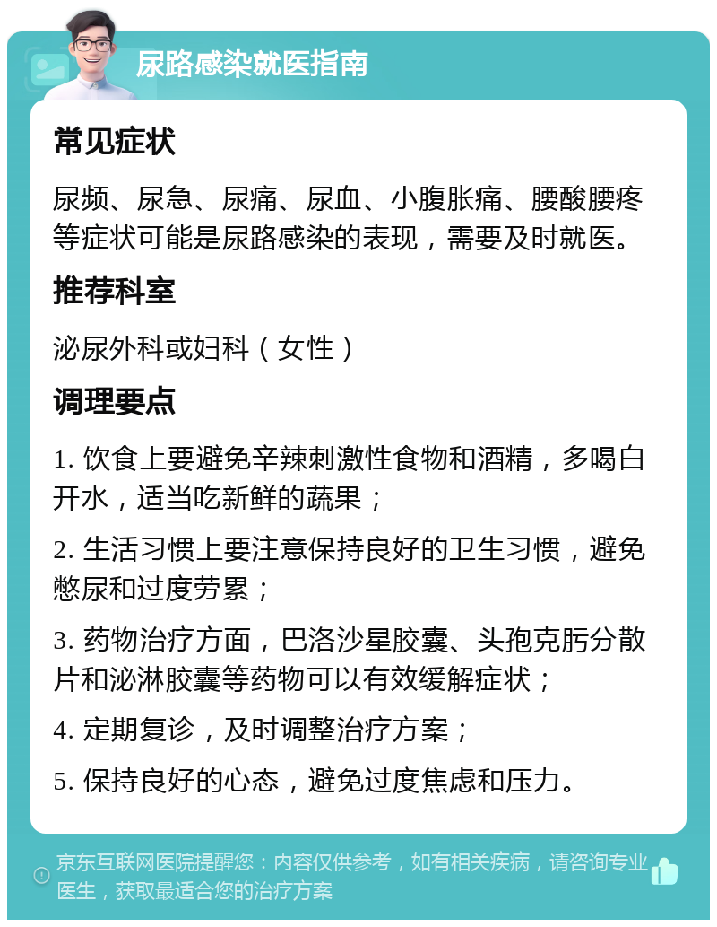 尿路感染就医指南 常见症状 尿频、尿急、尿痛、尿血、小腹胀痛、腰酸腰疼等症状可能是尿路感染的表现，需要及时就医。 推荐科室 泌尿外科或妇科（女性） 调理要点 1. 饮食上要避免辛辣刺激性食物和酒精，多喝白开水，适当吃新鲜的蔬果； 2. 生活习惯上要注意保持良好的卫生习惯，避免憋尿和过度劳累； 3. 药物治疗方面，巴洛沙星胶囊、头孢克肟分散片和泌淋胶囊等药物可以有效缓解症状； 4. 定期复诊，及时调整治疗方案； 5. 保持良好的心态，避免过度焦虑和压力。