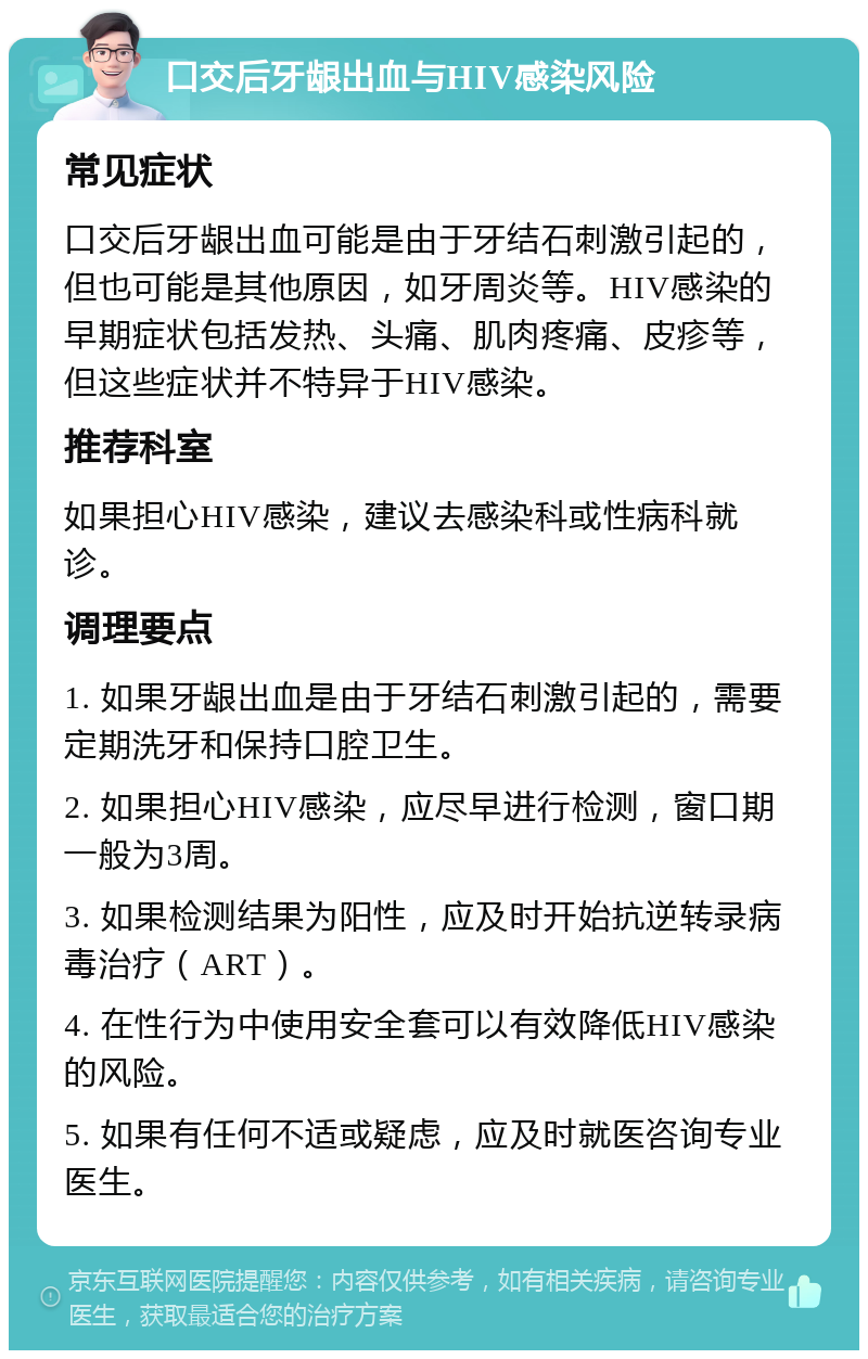 口交后牙龈出血与HIV感染风险 常见症状 口交后牙龈出血可能是由于牙结石刺激引起的，但也可能是其他原因，如牙周炎等。HIV感染的早期症状包括发热、头痛、肌肉疼痛、皮疹等，但这些症状并不特异于HIV感染。 推荐科室 如果担心HIV感染，建议去感染科或性病科就诊。 调理要点 1. 如果牙龈出血是由于牙结石刺激引起的，需要定期洗牙和保持口腔卫生。 2. 如果担心HIV感染，应尽早进行检测，窗口期一般为3周。 3. 如果检测结果为阳性，应及时开始抗逆转录病毒治疗（ART）。 4. 在性行为中使用安全套可以有效降低HIV感染的风险。 5. 如果有任何不适或疑虑，应及时就医咨询专业医生。