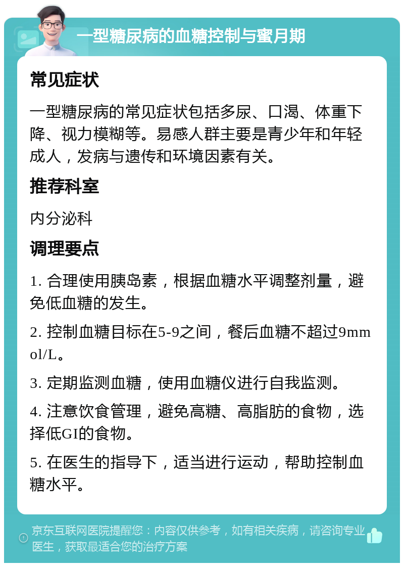 一型糖尿病的血糖控制与蜜月期 常见症状 一型糖尿病的常见症状包括多尿、口渴、体重下降、视力模糊等。易感人群主要是青少年和年轻成人，发病与遗传和环境因素有关。 推荐科室 内分泌科 调理要点 1. 合理使用胰岛素，根据血糖水平调整剂量，避免低血糖的发生。 2. 控制血糖目标在5-9之间，餐后血糖不超过9mmol/L。 3. 定期监测血糖，使用血糖仪进行自我监测。 4. 注意饮食管理，避免高糖、高脂肪的食物，选择低GI的食物。 5. 在医生的指导下，适当进行运动，帮助控制血糖水平。