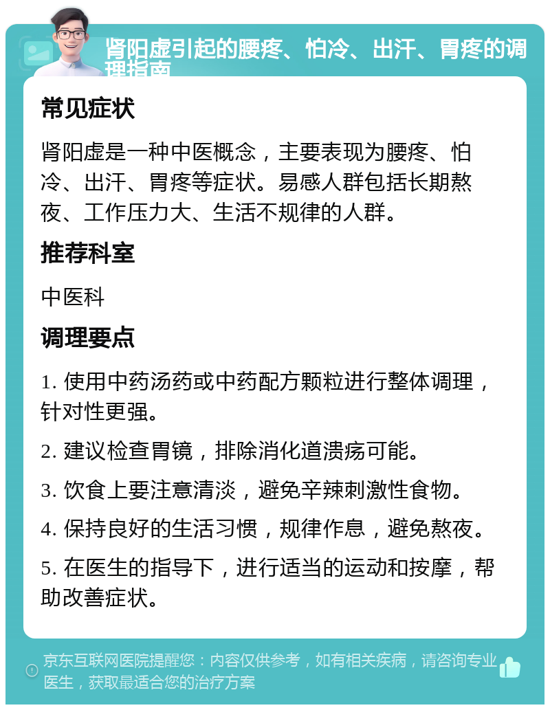 肾阳虚引起的腰疼、怕冷、出汗、胃疼的调理指南 常见症状 肾阳虚是一种中医概念，主要表现为腰疼、怕冷、出汗、胃疼等症状。易感人群包括长期熬夜、工作压力大、生活不规律的人群。 推荐科室 中医科 调理要点 1. 使用中药汤药或中药配方颗粒进行整体调理，针对性更强。 2. 建议检查胃镜，排除消化道溃疡可能。 3. 饮食上要注意清淡，避免辛辣刺激性食物。 4. 保持良好的生活习惯，规律作息，避免熬夜。 5. 在医生的指导下，进行适当的运动和按摩，帮助改善症状。