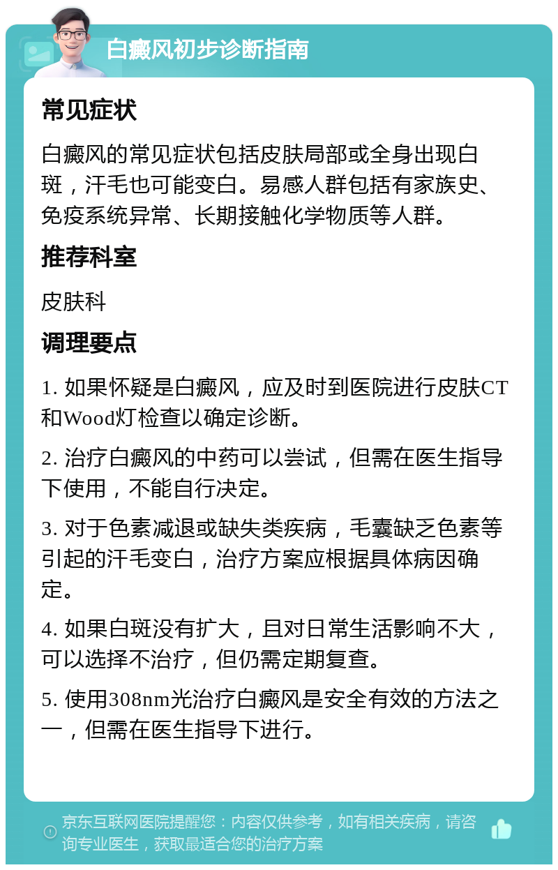 白癜风初步诊断指南 常见症状 白癜风的常见症状包括皮肤局部或全身出现白斑，汗毛也可能变白。易感人群包括有家族史、免疫系统异常、长期接触化学物质等人群。 推荐科室 皮肤科 调理要点 1. 如果怀疑是白癜风，应及时到医院进行皮肤CT和Wood灯检查以确定诊断。 2. 治疗白癜风的中药可以尝试，但需在医生指导下使用，不能自行决定。 3. 对于色素减退或缺失类疾病，毛囊缺乏色素等引起的汗毛变白，治疗方案应根据具体病因确定。 4. 如果白斑没有扩大，且对日常生活影响不大，可以选择不治疗，但仍需定期复查。 5. 使用308nm光治疗白癜风是安全有效的方法之一，但需在医生指导下进行。