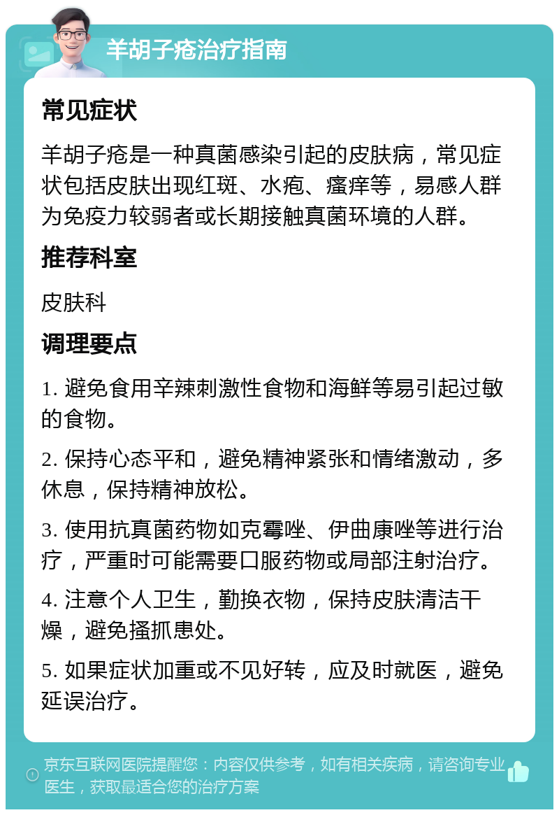 羊胡子疮治疗指南 常见症状 羊胡子疮是一种真菌感染引起的皮肤病，常见症状包括皮肤出现红斑、水疱、瘙痒等，易感人群为免疫力较弱者或长期接触真菌环境的人群。 推荐科室 皮肤科 调理要点 1. 避免食用辛辣刺激性食物和海鲜等易引起过敏的食物。 2. 保持心态平和，避免精神紧张和情绪激动，多休息，保持精神放松。 3. 使用抗真菌药物如克霉唑、伊曲康唑等进行治疗，严重时可能需要口服药物或局部注射治疗。 4. 注意个人卫生，勤换衣物，保持皮肤清洁干燥，避免搔抓患处。 5. 如果症状加重或不见好转，应及时就医，避免延误治疗。