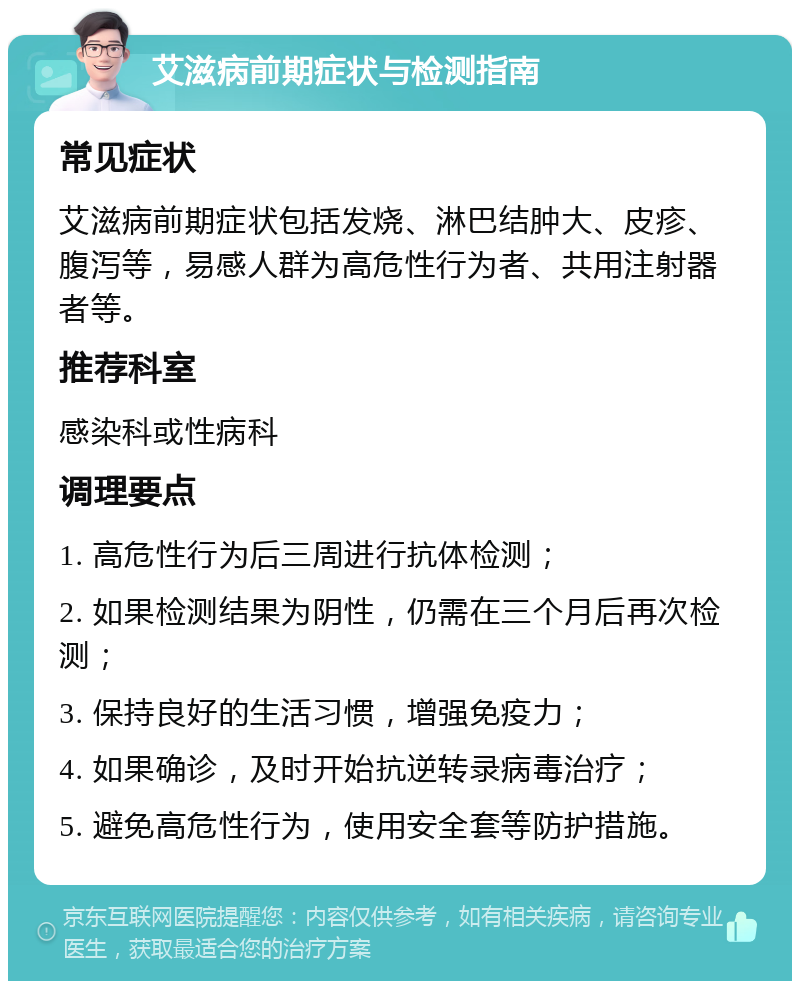 艾滋病前期症状与检测指南 常见症状 艾滋病前期症状包括发烧、淋巴结肿大、皮疹、腹泻等，易感人群为高危性行为者、共用注射器者等。 推荐科室 感染科或性病科 调理要点 1. 高危性行为后三周进行抗体检测； 2. 如果检测结果为阴性，仍需在三个月后再次检测； 3. 保持良好的生活习惯，增强免疫力； 4. 如果确诊，及时开始抗逆转录病毒治疗； 5. 避免高危性行为，使用安全套等防护措施。